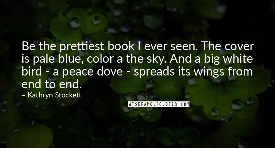 Kathryn Stockett Quotes: Be the prettiest book I ever seen. The cover is pale blue, color a the sky. And a big white bird - a peace dove - spreads its wings from end to end.