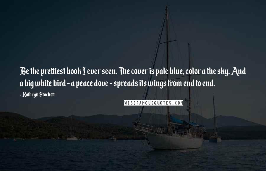 Kathryn Stockett Quotes: Be the prettiest book I ever seen. The cover is pale blue, color a the sky. And a big white bird - a peace dove - spreads its wings from end to end.