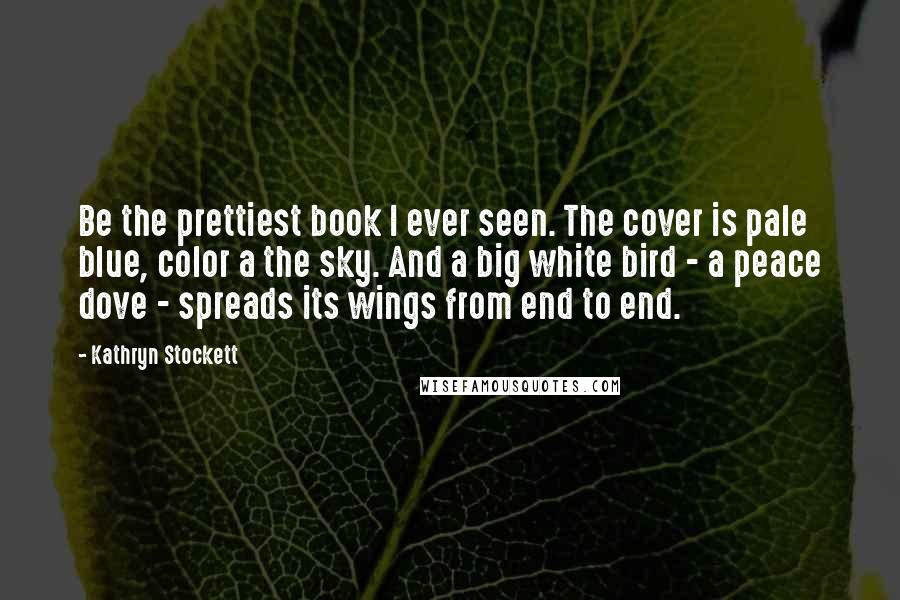 Kathryn Stockett Quotes: Be the prettiest book I ever seen. The cover is pale blue, color a the sky. And a big white bird - a peace dove - spreads its wings from end to end.