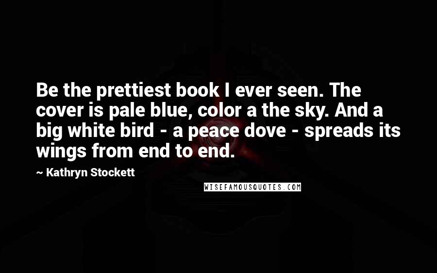 Kathryn Stockett Quotes: Be the prettiest book I ever seen. The cover is pale blue, color a the sky. And a big white bird - a peace dove - spreads its wings from end to end.