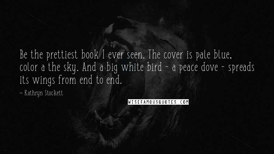 Kathryn Stockett Quotes: Be the prettiest book I ever seen. The cover is pale blue, color a the sky. And a big white bird - a peace dove - spreads its wings from end to end.