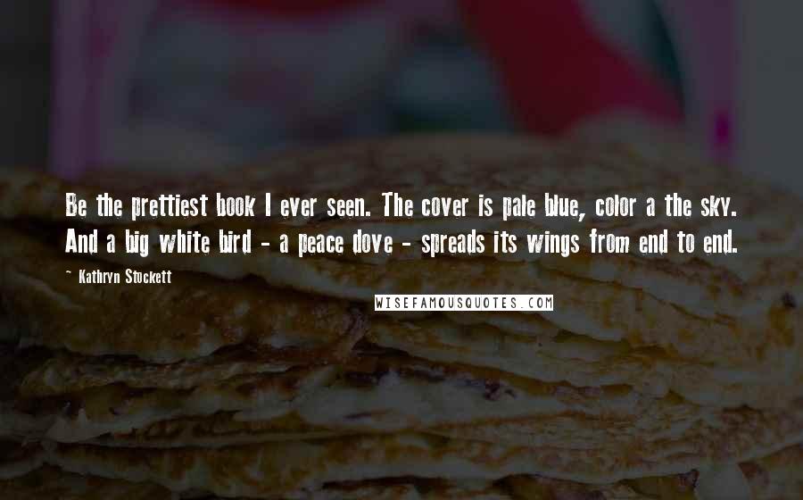 Kathryn Stockett Quotes: Be the prettiest book I ever seen. The cover is pale blue, color a the sky. And a big white bird - a peace dove - spreads its wings from end to end.