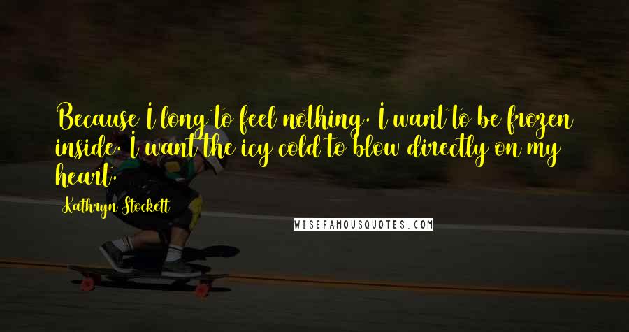 Kathryn Stockett Quotes: Because I long to feel nothing. I want to be frozen inside. I want the icy cold to blow directly on my heart.