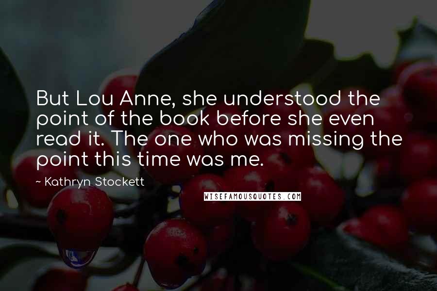 Kathryn Stockett Quotes: But Lou Anne, she understood the point of the book before she even read it. The one who was missing the point this time was me.