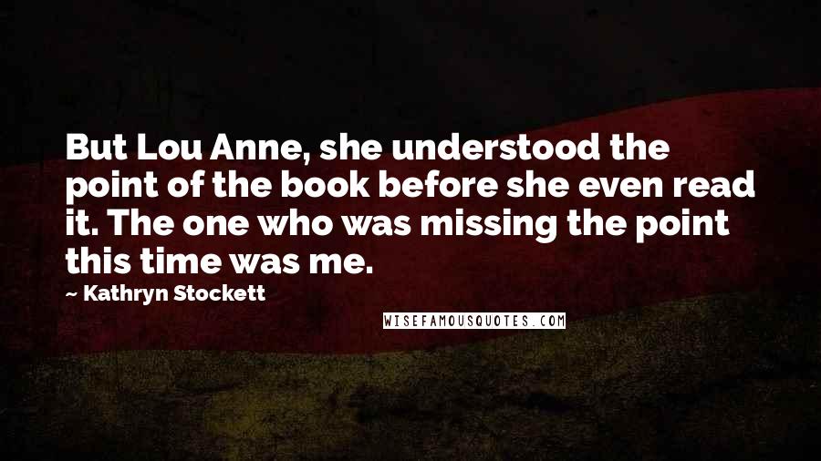 Kathryn Stockett Quotes: But Lou Anne, she understood the point of the book before she even read it. The one who was missing the point this time was me.