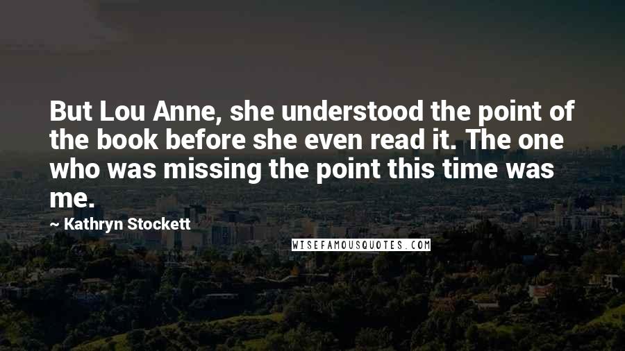Kathryn Stockett Quotes: But Lou Anne, she understood the point of the book before she even read it. The one who was missing the point this time was me.