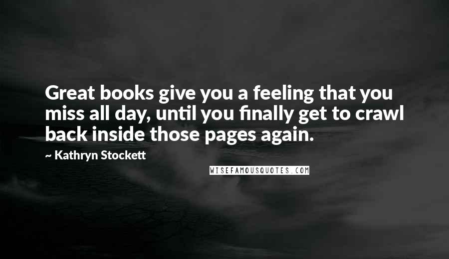 Kathryn Stockett Quotes: Great books give you a feeling that you miss all day, until you finally get to crawl back inside those pages again.