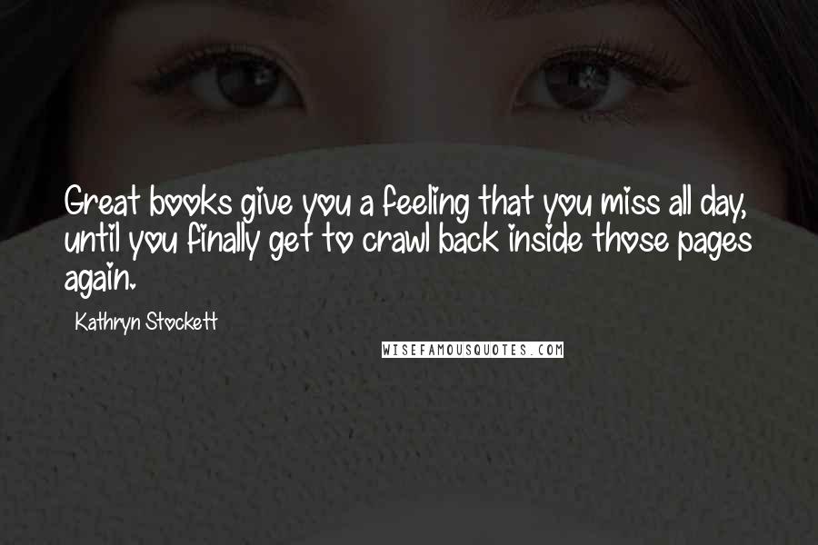 Kathryn Stockett Quotes: Great books give you a feeling that you miss all day, until you finally get to crawl back inside those pages again.