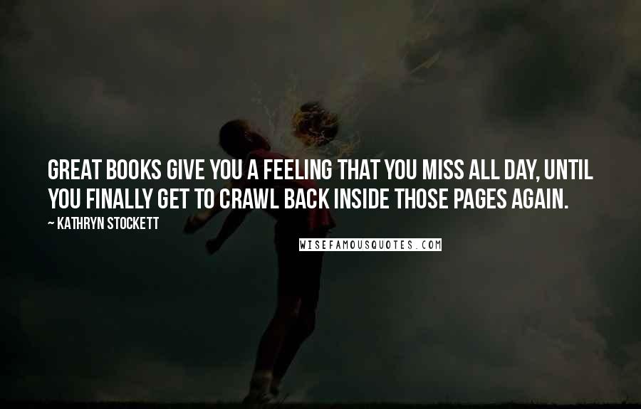 Kathryn Stockett Quotes: Great books give you a feeling that you miss all day, until you finally get to crawl back inside those pages again.