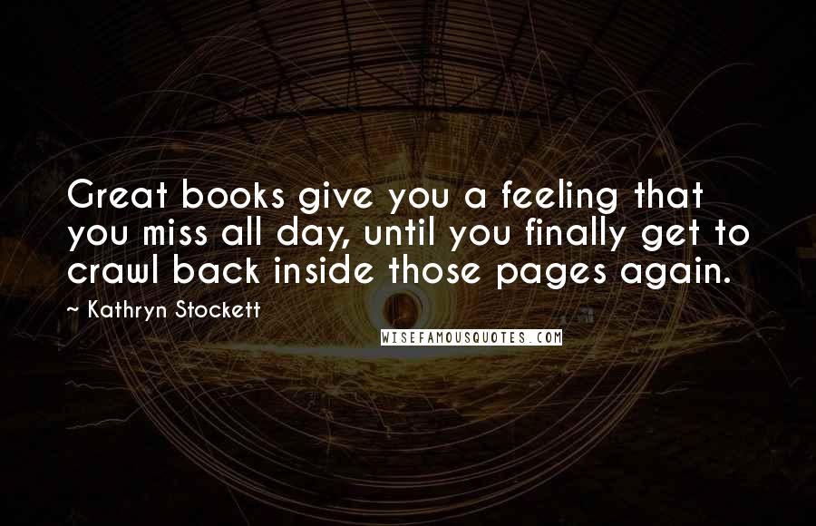 Kathryn Stockett Quotes: Great books give you a feeling that you miss all day, until you finally get to crawl back inside those pages again.