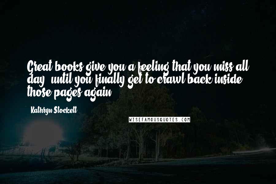 Kathryn Stockett Quotes: Great books give you a feeling that you miss all day, until you finally get to crawl back inside those pages again.