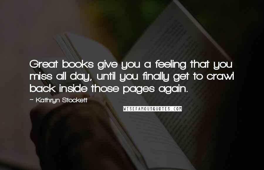 Kathryn Stockett Quotes: Great books give you a feeling that you miss all day, until you finally get to crawl back inside those pages again.