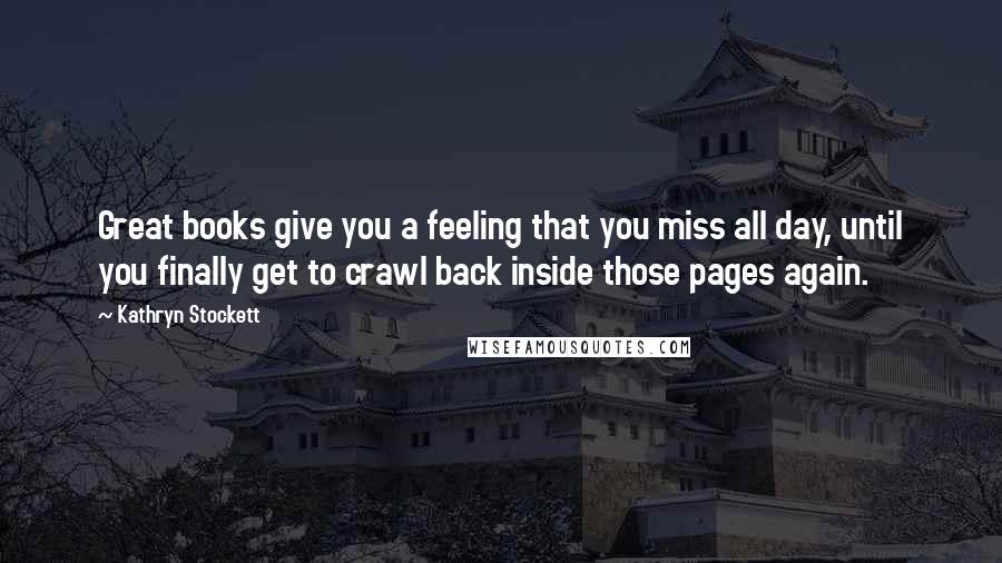 Kathryn Stockett Quotes: Great books give you a feeling that you miss all day, until you finally get to crawl back inside those pages again.