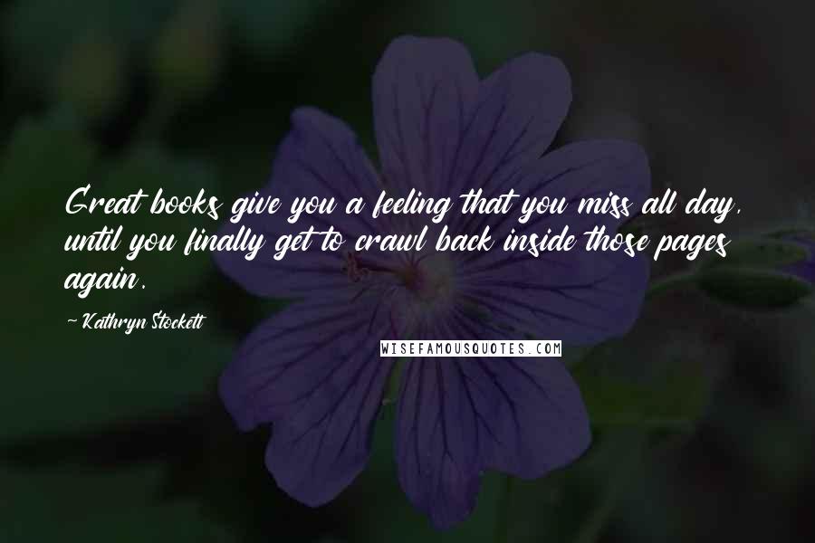 Kathryn Stockett Quotes: Great books give you a feeling that you miss all day, until you finally get to crawl back inside those pages again.