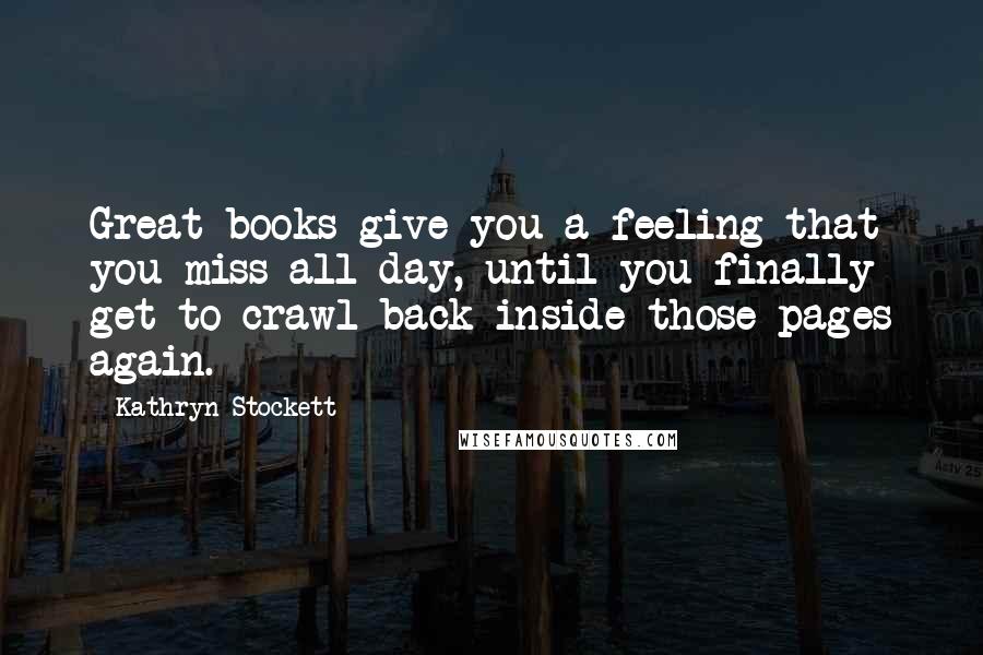 Kathryn Stockett Quotes: Great books give you a feeling that you miss all day, until you finally get to crawl back inside those pages again.