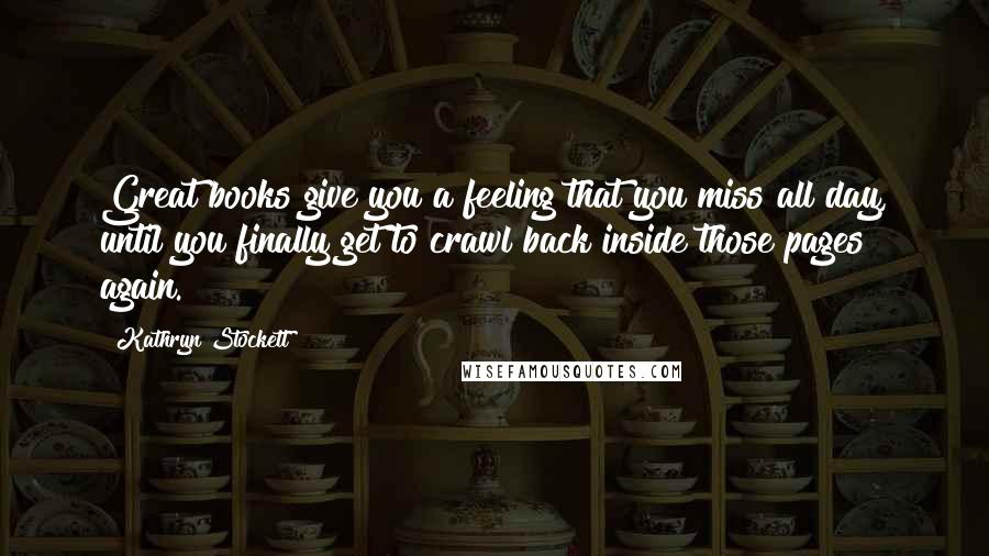 Kathryn Stockett Quotes: Great books give you a feeling that you miss all day, until you finally get to crawl back inside those pages again.