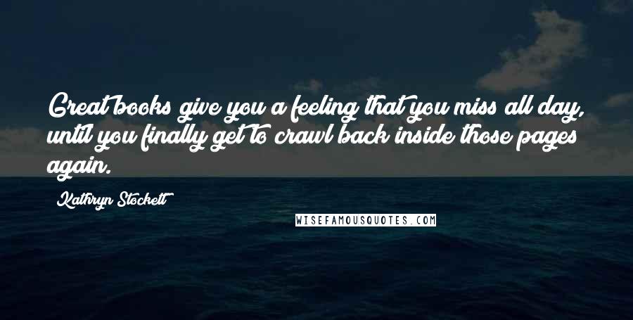 Kathryn Stockett Quotes: Great books give you a feeling that you miss all day, until you finally get to crawl back inside those pages again.