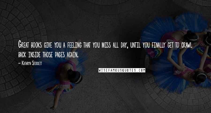 Kathryn Stockett Quotes: Great books give you a feeling that you miss all day, until you finally get to crawl back inside those pages again.