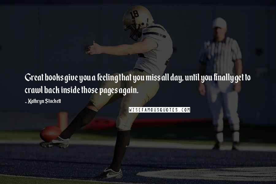 Kathryn Stockett Quotes: Great books give you a feeling that you miss all day, until you finally get to crawl back inside those pages again.