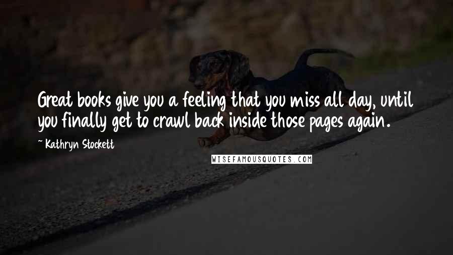 Kathryn Stockett Quotes: Great books give you a feeling that you miss all day, until you finally get to crawl back inside those pages again.