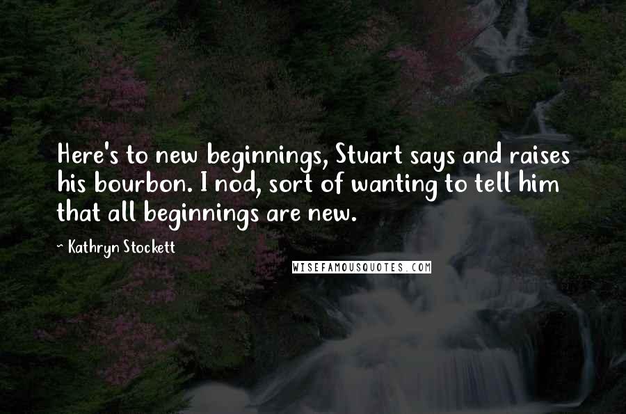 Kathryn Stockett Quotes: Here's to new beginnings, Stuart says and raises his bourbon. I nod, sort of wanting to tell him that all beginnings are new.