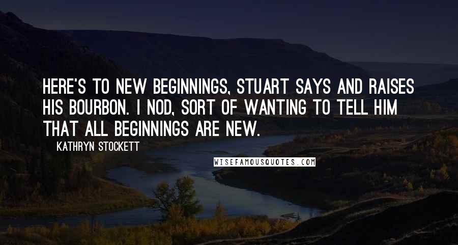 Kathryn Stockett Quotes: Here's to new beginnings, Stuart says and raises his bourbon. I nod, sort of wanting to tell him that all beginnings are new.