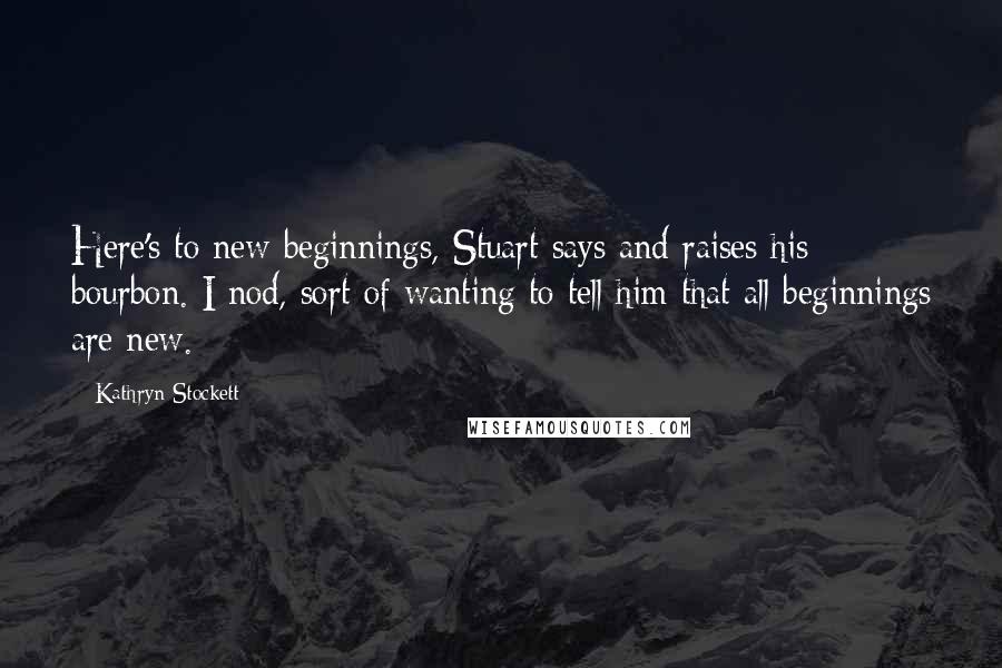 Kathryn Stockett Quotes: Here's to new beginnings, Stuart says and raises his bourbon. I nod, sort of wanting to tell him that all beginnings are new.