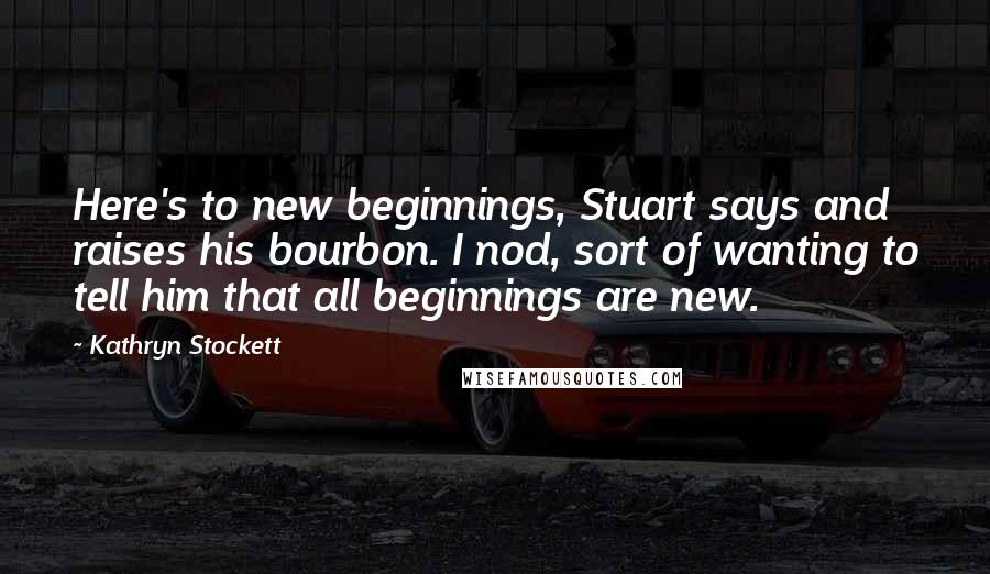 Kathryn Stockett Quotes: Here's to new beginnings, Stuart says and raises his bourbon. I nod, sort of wanting to tell him that all beginnings are new.