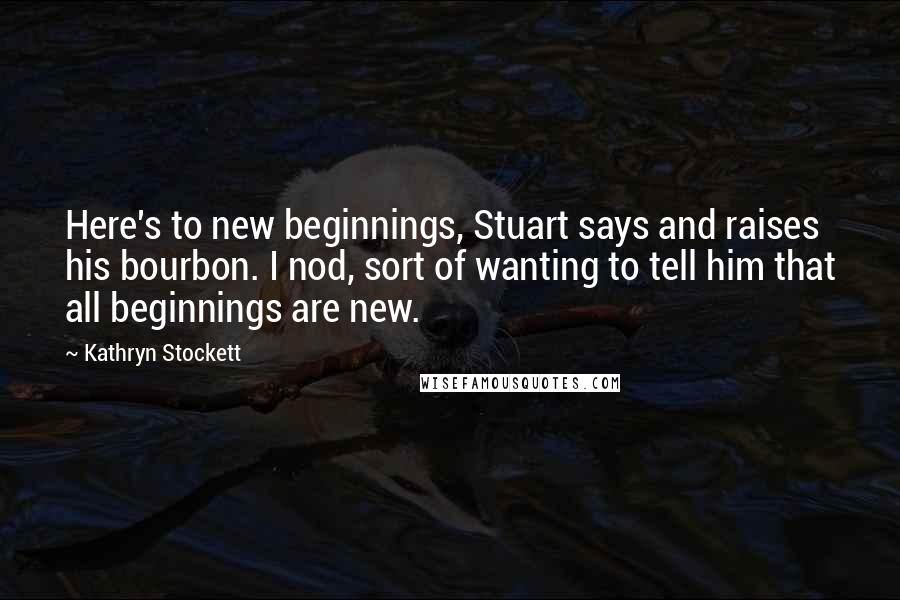 Kathryn Stockett Quotes: Here's to new beginnings, Stuart says and raises his bourbon. I nod, sort of wanting to tell him that all beginnings are new.