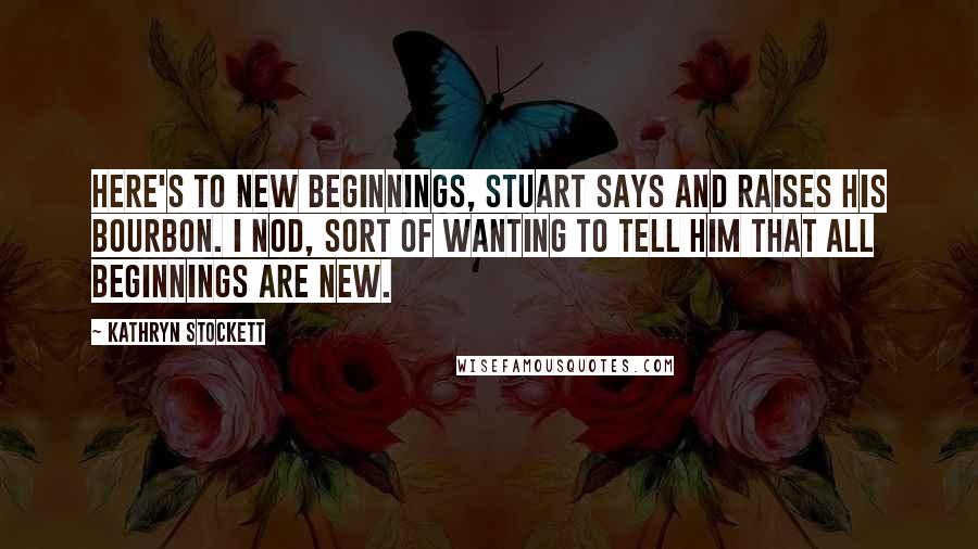 Kathryn Stockett Quotes: Here's to new beginnings, Stuart says and raises his bourbon. I nod, sort of wanting to tell him that all beginnings are new.