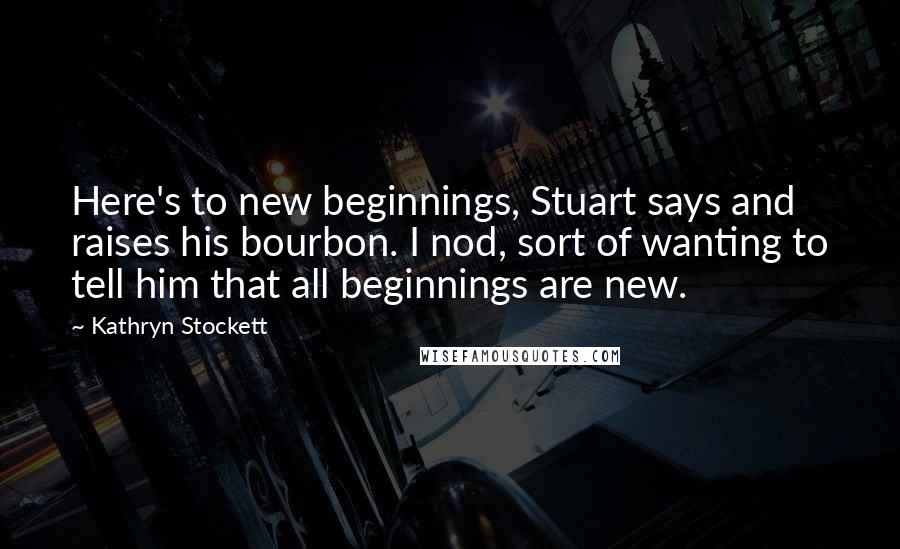 Kathryn Stockett Quotes: Here's to new beginnings, Stuart says and raises his bourbon. I nod, sort of wanting to tell him that all beginnings are new.