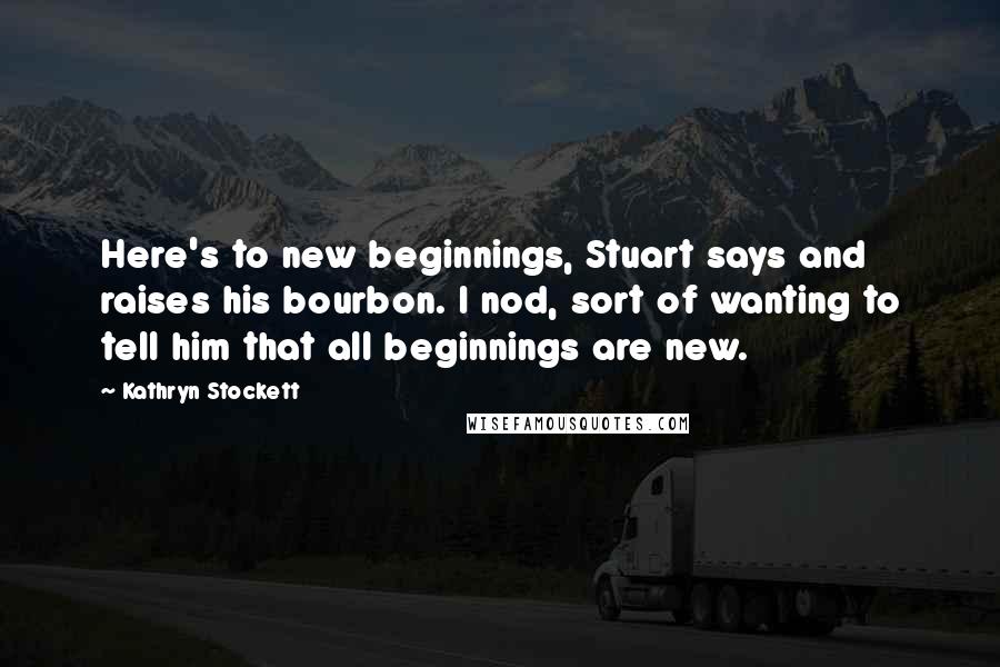 Kathryn Stockett Quotes: Here's to new beginnings, Stuart says and raises his bourbon. I nod, sort of wanting to tell him that all beginnings are new.