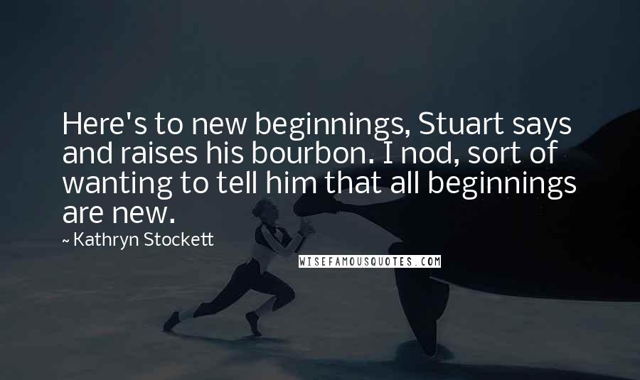 Kathryn Stockett Quotes: Here's to new beginnings, Stuart says and raises his bourbon. I nod, sort of wanting to tell him that all beginnings are new.