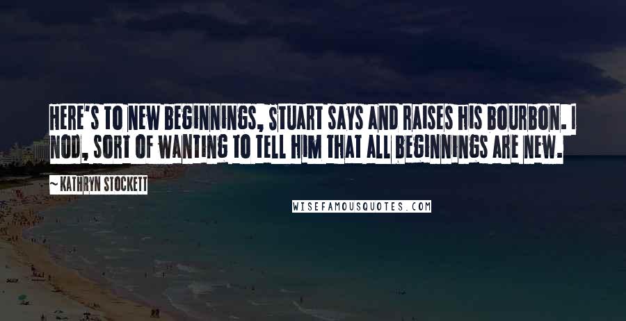 Kathryn Stockett Quotes: Here's to new beginnings, Stuart says and raises his bourbon. I nod, sort of wanting to tell him that all beginnings are new.