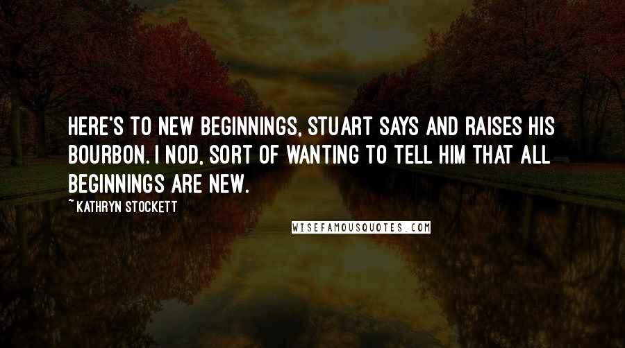 Kathryn Stockett Quotes: Here's to new beginnings, Stuart says and raises his bourbon. I nod, sort of wanting to tell him that all beginnings are new.