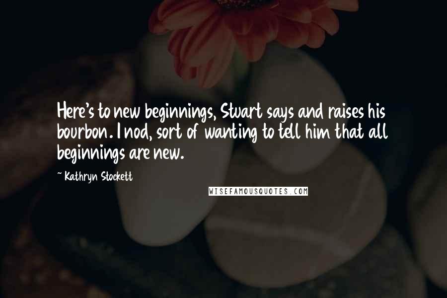 Kathryn Stockett Quotes: Here's to new beginnings, Stuart says and raises his bourbon. I nod, sort of wanting to tell him that all beginnings are new.