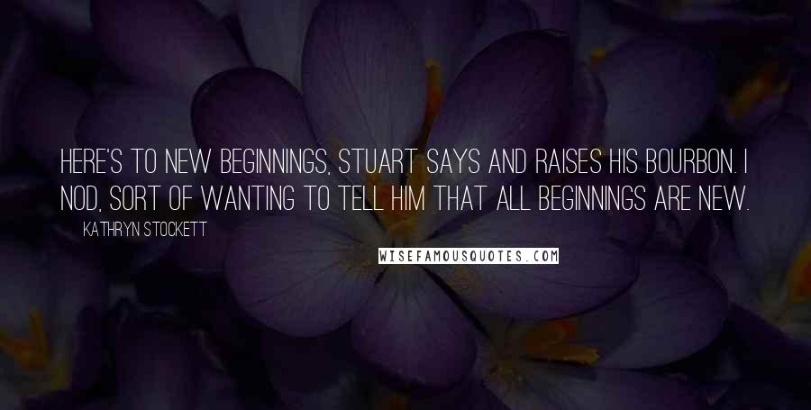 Kathryn Stockett Quotes: Here's to new beginnings, Stuart says and raises his bourbon. I nod, sort of wanting to tell him that all beginnings are new.