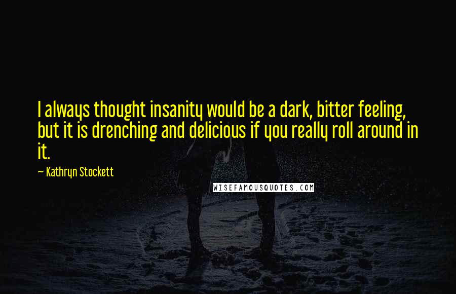 Kathryn Stockett Quotes: I always thought insanity would be a dark, bitter feeling, but it is drenching and delicious if you really roll around in it.