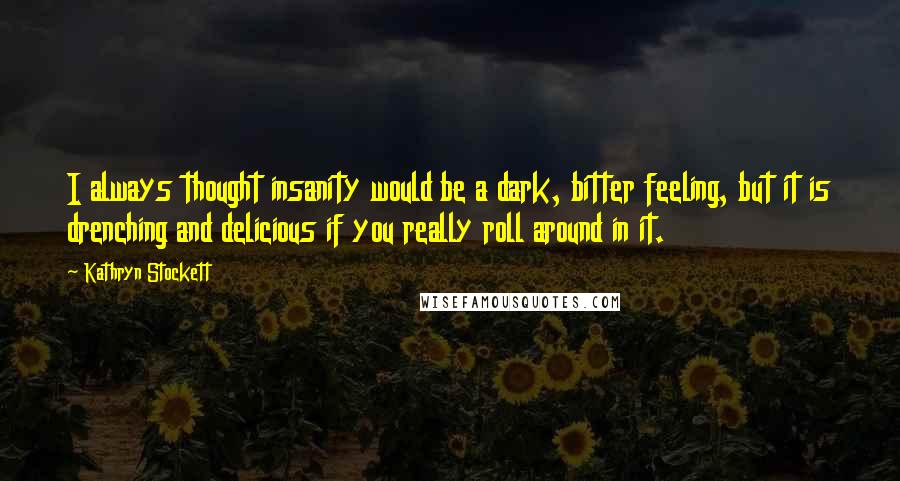 Kathryn Stockett Quotes: I always thought insanity would be a dark, bitter feeling, but it is drenching and delicious if you really roll around in it.