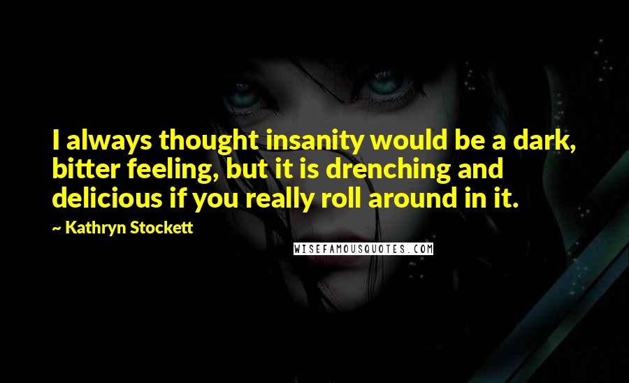 Kathryn Stockett Quotes: I always thought insanity would be a dark, bitter feeling, but it is drenching and delicious if you really roll around in it.