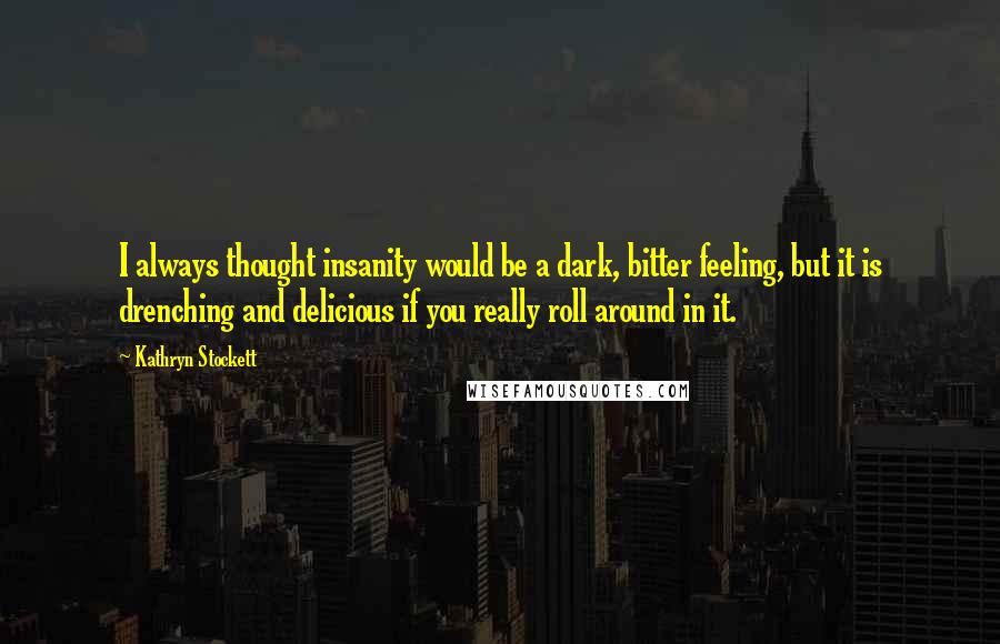 Kathryn Stockett Quotes: I always thought insanity would be a dark, bitter feeling, but it is drenching and delicious if you really roll around in it.