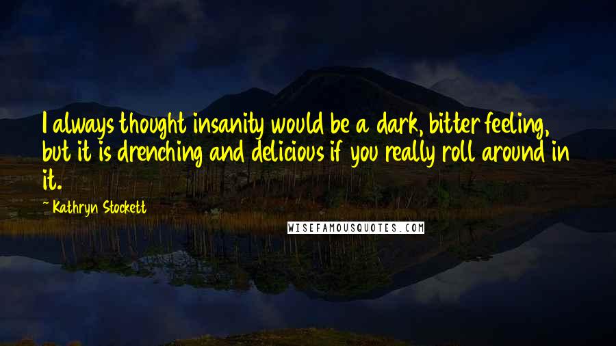Kathryn Stockett Quotes: I always thought insanity would be a dark, bitter feeling, but it is drenching and delicious if you really roll around in it.