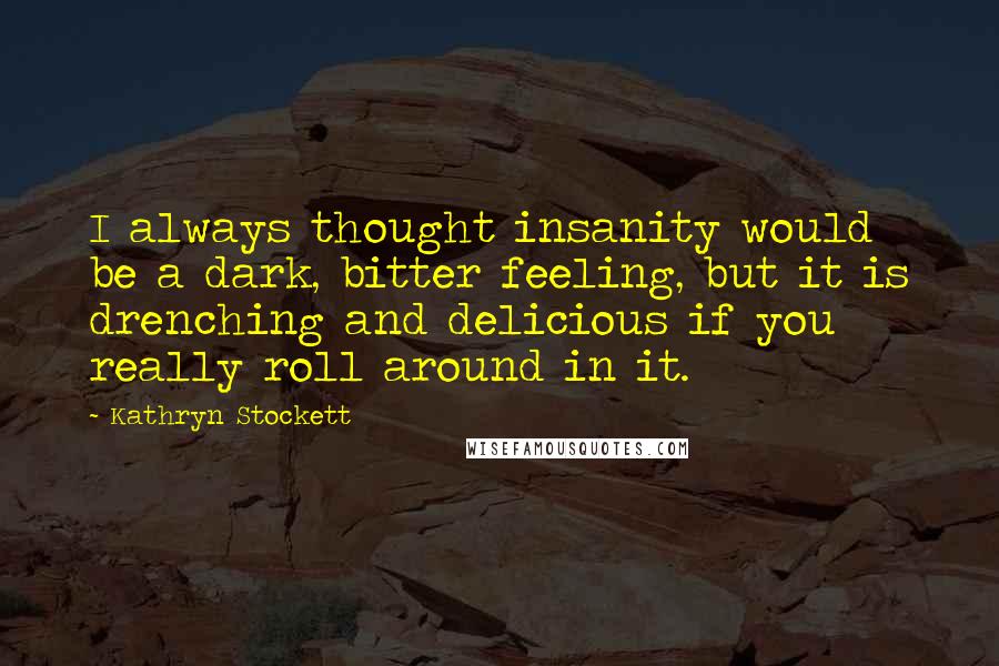 Kathryn Stockett Quotes: I always thought insanity would be a dark, bitter feeling, but it is drenching and delicious if you really roll around in it.