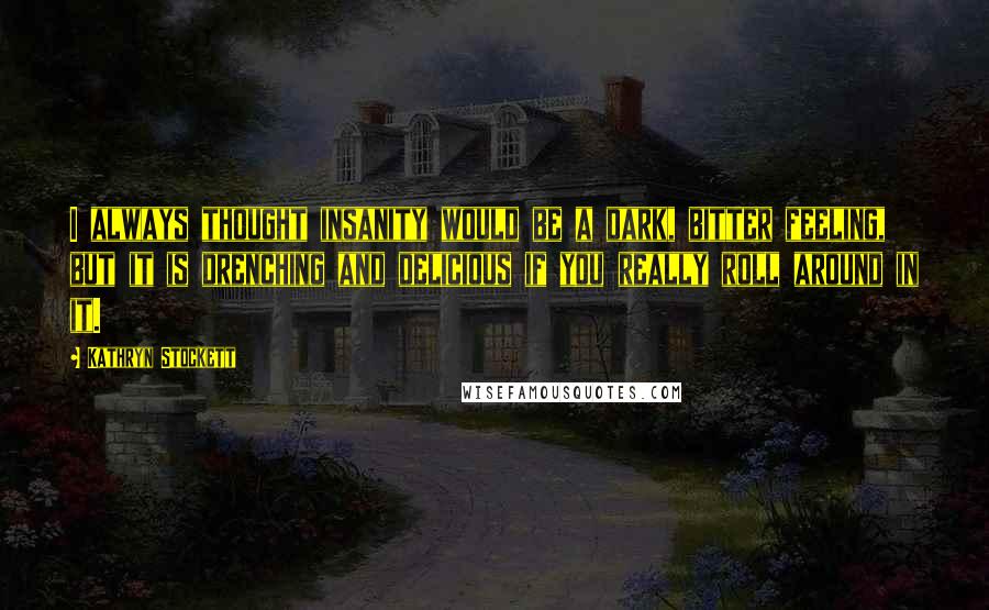 Kathryn Stockett Quotes: I always thought insanity would be a dark, bitter feeling, but it is drenching and delicious if you really roll around in it.