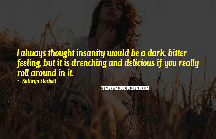 Kathryn Stockett Quotes: I always thought insanity would be a dark, bitter feeling, but it is drenching and delicious if you really roll around in it.