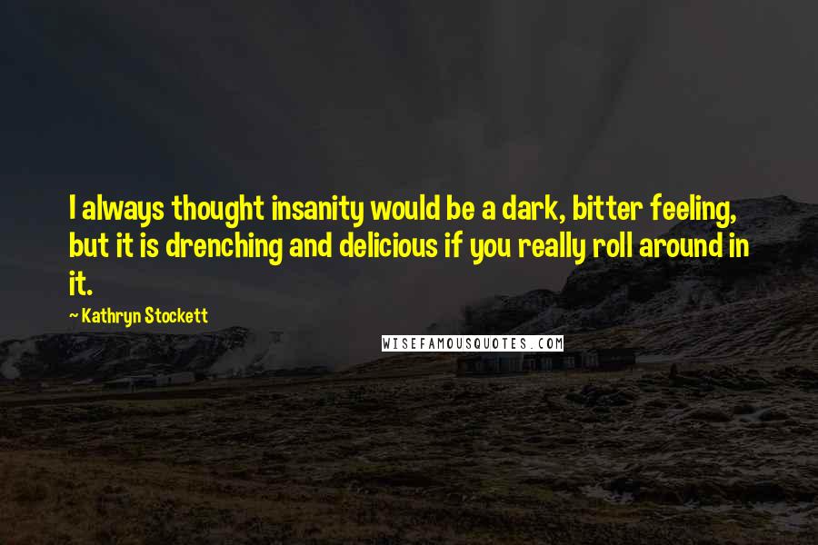 Kathryn Stockett Quotes: I always thought insanity would be a dark, bitter feeling, but it is drenching and delicious if you really roll around in it.