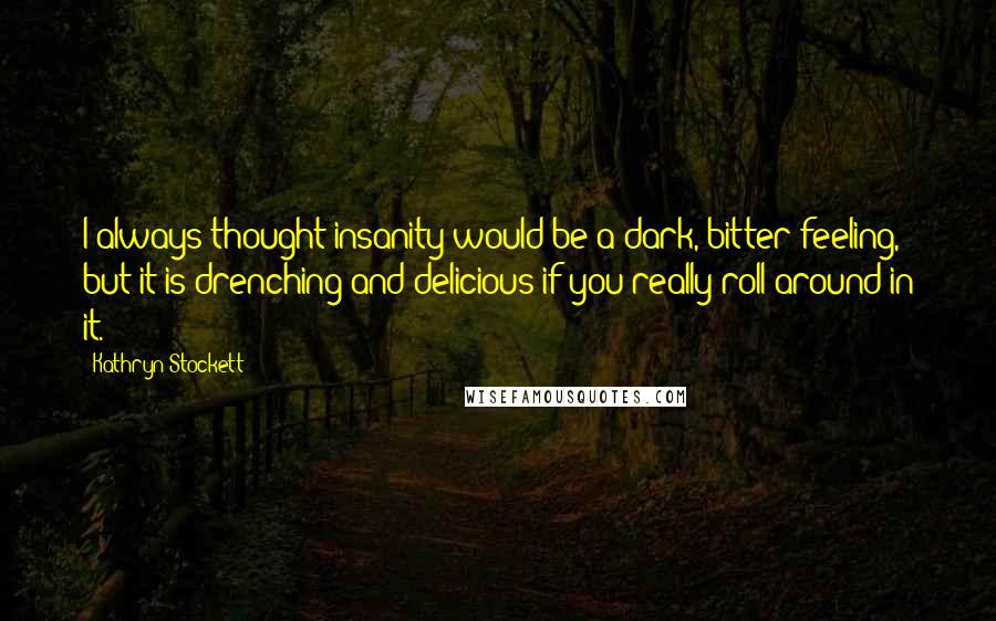Kathryn Stockett Quotes: I always thought insanity would be a dark, bitter feeling, but it is drenching and delicious if you really roll around in it.