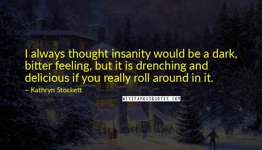 Kathryn Stockett Quotes: I always thought insanity would be a dark, bitter feeling, but it is drenching and delicious if you really roll around in it.