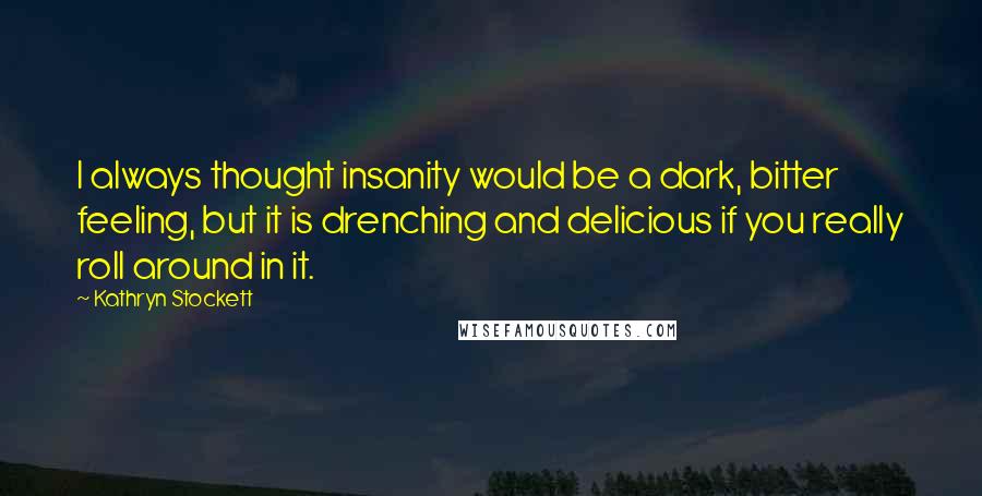 Kathryn Stockett Quotes: I always thought insanity would be a dark, bitter feeling, but it is drenching and delicious if you really roll around in it.