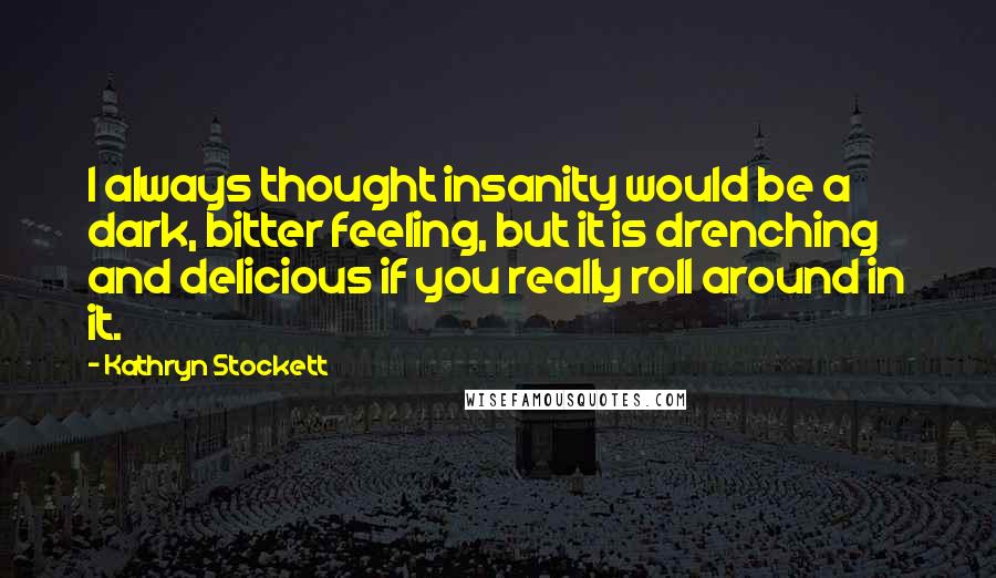 Kathryn Stockett Quotes: I always thought insanity would be a dark, bitter feeling, but it is drenching and delicious if you really roll around in it.